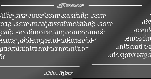 Olhe pra você com carinho, com leveza, com mais profundidade, com aceitação, se demore um pouco mais em si mesma, já tem gente demais te olhando superficialment... Frase de Edna Frigato.