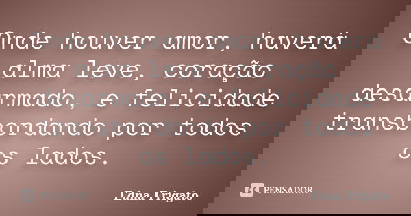 Onde houver amor, haverá alma leve, coração desarmado, e felicidade transbordando por todos os lados.... Frase de Edna Frigato.