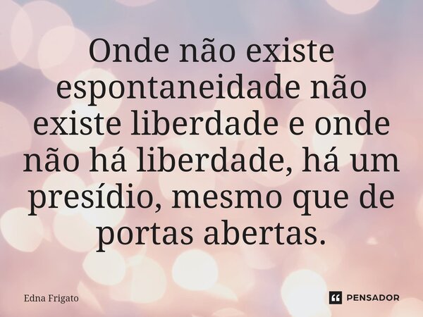 ⁠Onde não existe espontaneidade não existe liberdade e onde não há liberdade, há um presídio, mesmo que de portas abertas.... Frase de Edna Frigato.