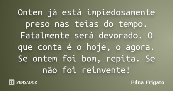 Ontem já está impiedosamente preso nas teias do tempo. Fatalmente será devorado. O que conta é o hoje, o agora. Se ontem foi bom, repita. Se não foi reinvente!... Frase de Edna Frigato.