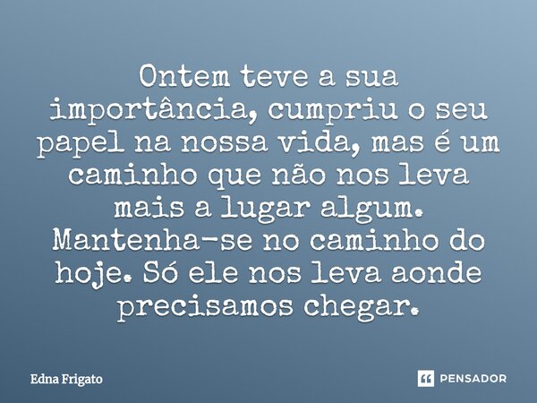 ⁠Ontem teve a sua importância, cumpriu o seu papel na nossa vida, mas é um caminho que não nos leva mais a lugar algum. Mantenha-se no caminho do hoje. Só ele n... Frase de Edna Frigato.