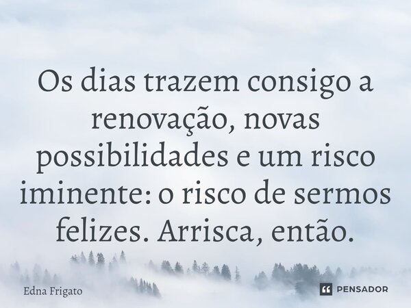 ⁠Os dias trazem consigo a renovação, novas possibilidades e um risco iminente: o risco de sermos felizes. Arrisca, então.... Frase de Edna Frigato.