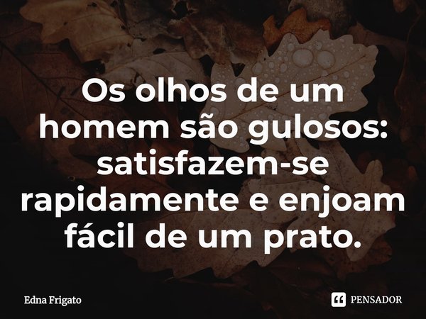 ⁠Os olhos de um homem são gulosos: satisfazem-se rapidamente e enjoam fácil de um prato.... Frase de Edna Frigato.