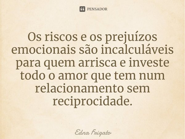 ⁠Os riscos e os prejuízos emocionais são incalculáveis para quem arrisca e investe todo o amor que tem num relacionamento sem reciprocidade.... Frase de Edna Frigato.