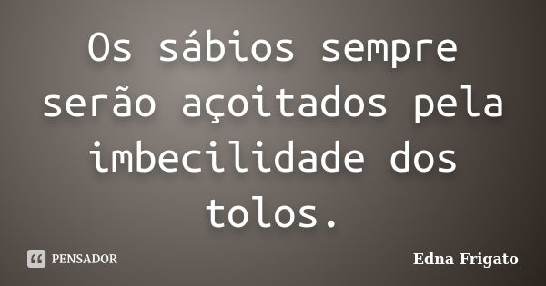 Os sábios sempre serão açoitados pela imbecilidade dos tolos.... Frase de Edna Frigato.