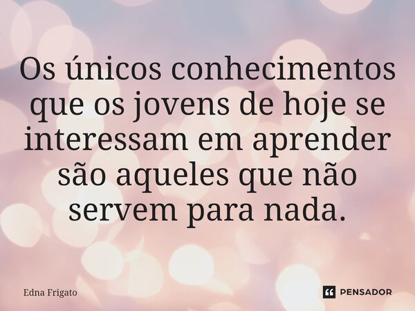 ⁠Os únicos conhecimentos que os jovens de hoje se interessam em aprender são aqueles que não servem para nada.... Frase de Edna Frigato.