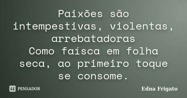 Paixões são intempestivas, violentas, arrebatadoras Como faísca em folha seca, ao primeiro toque se consome.... Frase de Edna Frigato.