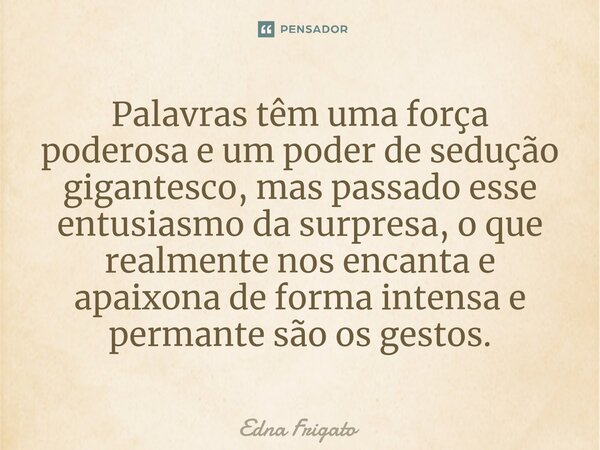 ⁠Palavras têm uma força poderosa e um poder de sedução gigantesco, mas passado esse entusiasmo da surpresa, o que realmente nos encanta e apaixona de forma inte... Frase de Edna Frigato.