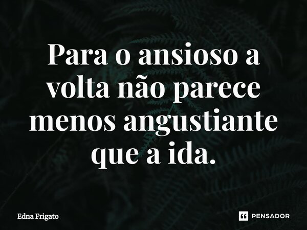 ⁠Para o ansioso a volta não parece menos angustiante que a ida.... Frase de Edna Frigato.