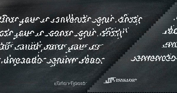 Para que a colheita seja farta, basta que a seara seja fértil; então cuida para que as sementes lançadas sejam boas.... Frase de Edna Frigato.