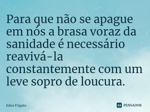 ⁠Para que não se apague em nós a brasa voraz da sanidade é necessário reavivá-la constantemente com um leve sopro de loucura.... Frase de Edna Frigato.