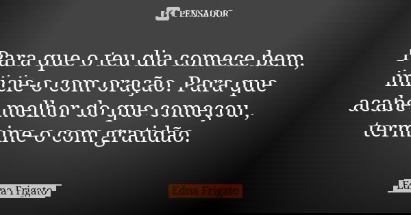 Para que o teu dia comece bem, inicie-o com oração. Para que acabe melhor do que começou , termine-o com gratidão.... Frase de Edna Frigato.