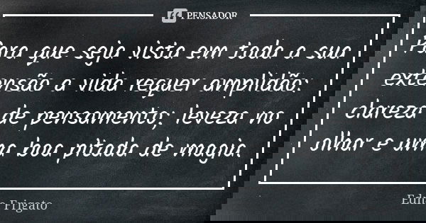Para que seja vista em toda a sua extensão a vida requer amplidão: clareza de pensamento; leveza no olhar e uma boa pitada de magia.... Frase de Edna Frigato.