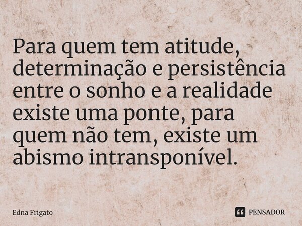 ⁠Para quem tem atitude, determinação e persistência entre o sonho e a realidade existe uma ponte, para quem não tem, existe um abismo intransponível.... Frase de Edna Frigato.