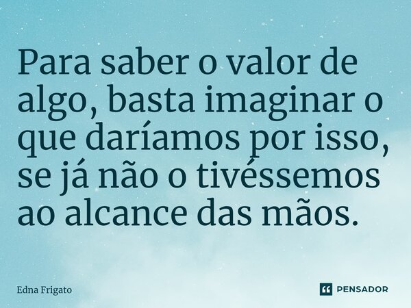 ⁠Para saber o valor de algo, basta imaginar o que daríamos por isso, se já não o tivéssemos ao alcance das mãos.... Frase de Edna Frigato.