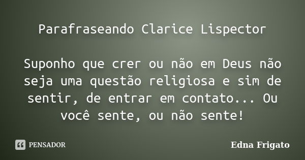 Parafraseando Clarice Lispector Suponho que crer ou não em Deus não seja uma questão religiosa e sim de sentir, de entrar em contato... Ou você sente, ou não se... Frase de Edna Frigato.