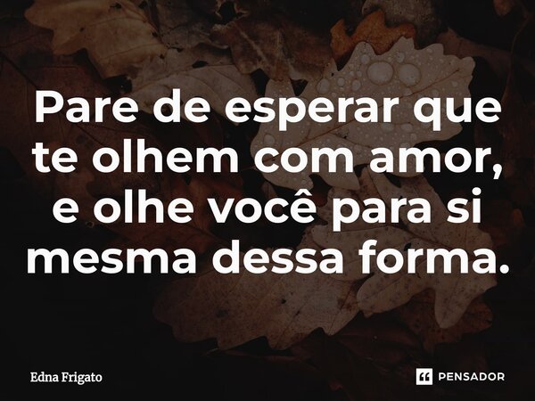 ⁠Pare de esperar que te olhem com amor, e olhe você para si mesma dessa forma.... Frase de Edna Frigato.
