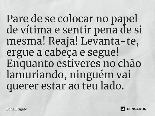 ⁠Pare de se colocar no papel de vítima e sentir pena de si mesma! Reaja! Levanta-te, ergue a cabeça e segue! Enquanto estiveres no chão lamuriando, ninguém vai ... Frase de Edna Frigato.