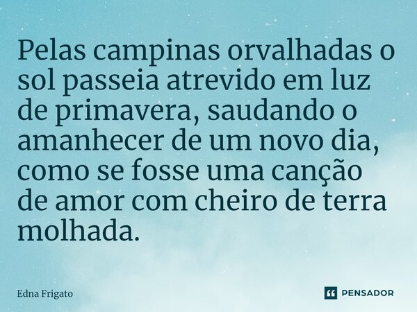 ⁠Pelas campinas orvalhadas o sol passeia atrevido em luz de primavera, saudando o amanhecer de um novo dia, como se fosse uma canção de amor com cheiro de terra... Frase de Edna Frigato.