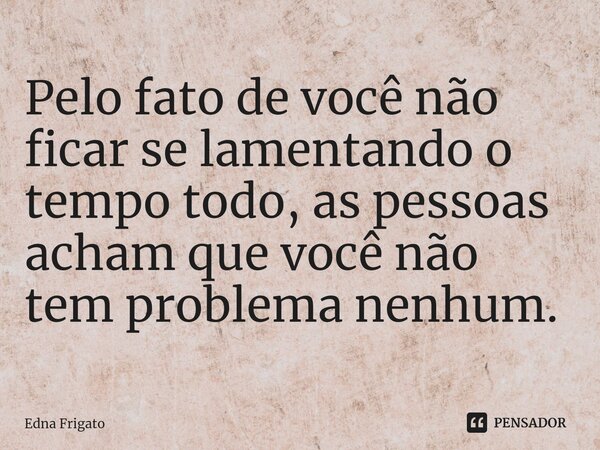 ⁠Pelo fato de você não ficar se lamentando o tempo todo, as pessoas acham que você não tem problema nenhum.... Frase de Edna Frigato.