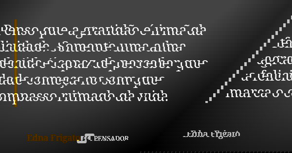 Penso que a gratidão é irmã da felicidade. Somente uma alma agradecida é capaz de perceber que a felicidade começa no som que marca o compasso ritmado da vida.... Frase de Edna Frigato.