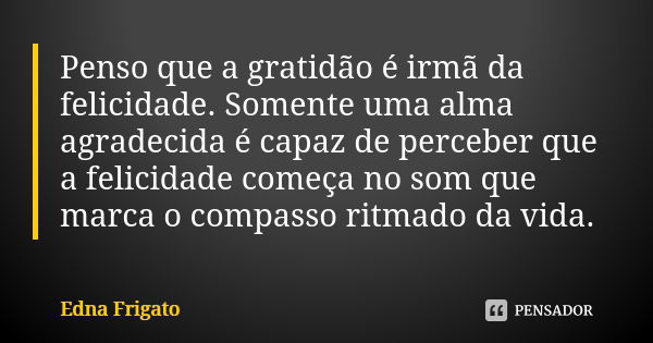 Penso que a gratidão é irmã da felicidade. Somente uma alma agradecida é capaz de perceber que a felicidade começa no som que marca o compasso ritmado da vida.... Frase de Edna Frigato.