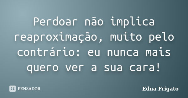 Perdoar não implica reaproximação, muito pelo contrário: eu nunca mais quero ver a sua cara!... Frase de Edna Frigato.