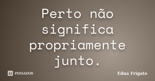 Perto não significa propriamente junto.... Frase de Edna Frigato.