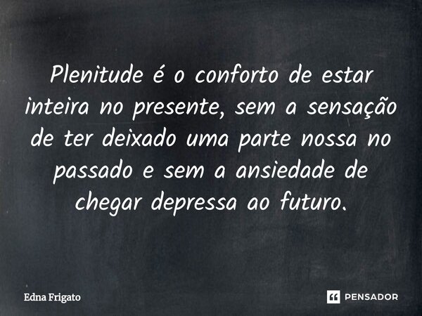 ⁠Plenitude é o conforto de estar inteira no presente, sem a sensação de ter deixado uma parte nossa no passado e sem a ansiedade de chegar depressa ao futuro.... Frase de Edna Frigato.