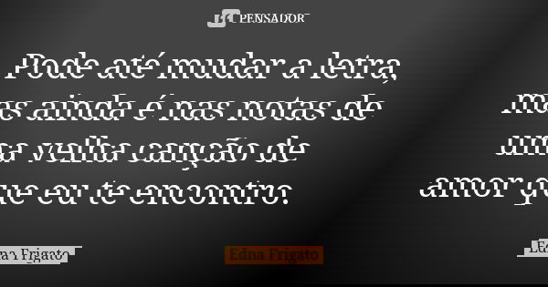 Pode até mudar a letra, mas ainda é nas notas de uma velha canção de amor que eu te encontro.... Frase de Edna Frigato.