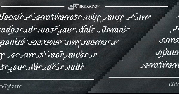 Poesia é sentimento vivo, puro, é um pedaço de você que fala. Jamais conseguirás escrever um poema a alguém, se em ti não pulsa o sentimento que lhe dá a vida.... Frase de Edna Frigato.