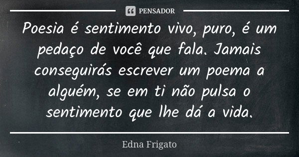 Poesia é sentimento vivo, puro, é um pedaço de você que fala. Jamais conseguirás escrever um poema a alguém, se em ti não pulsa o sentimento que lhe dá a vida.... Frase de Edna Frigato.