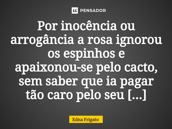 ⁠Por inocência ou arrogância a rosa ignorou os espinhos e apaixonou-se pelo cacto, sem saber que ia pagar tão caro pelo seu atrevimento.... Frase de Edna Frigato.