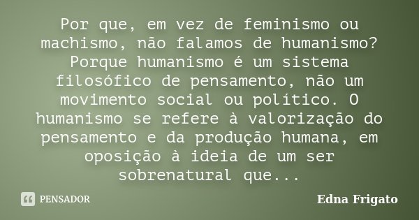 Por que, em vez de feminismo ou machismo, não falamos de humanismo? Porque humanismo é um sistema filosófico de pensamento, não um movimento social ou político.... Frase de Edna Frigato.