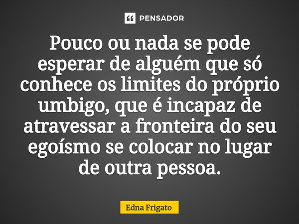 ⁠Pouco ou nada se pode esperar de alguém que só conhece os limites do próprio umbigo, que é incapaz de atravessar a fronteira do seu egoísmo se colocar no lugar... Frase de Edna Frigato.
