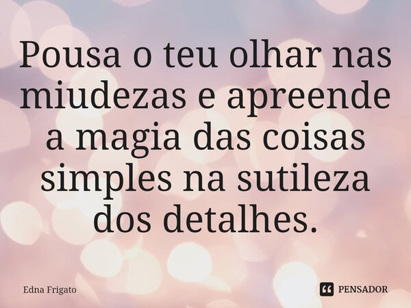 ⁠Pousa o teu olhar nas miudezas e apreende a magia das coisas simples na sutileza dos detalhes.... Frase de Edna Frigato.