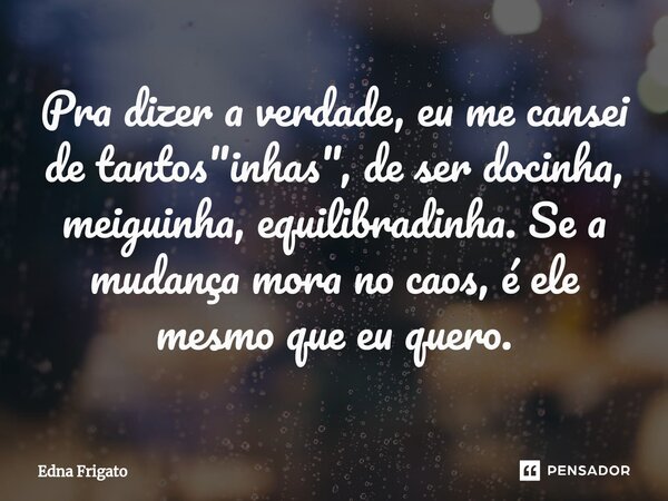 ⁠Pra dizer a verdade, eu me cansei de tantos "inhas", de ser docinha, meiguinha, equilibradinha. Se a mudança mora no caos, é ele mesmo que eu quero.... Frase de Edna Frigato.