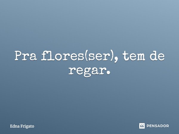 Para flores(ser), tem de regar.... Frase de Edna Frigato.