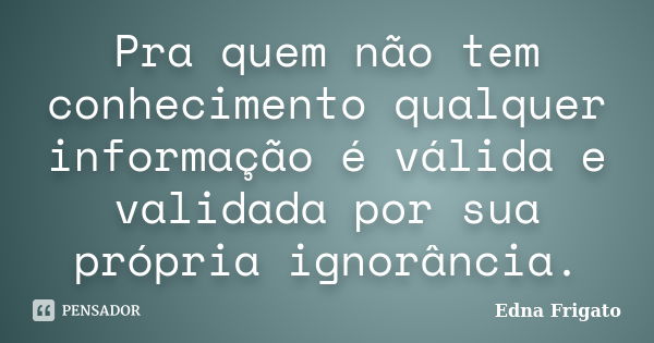 Pra quem não tem conhecimento qualquer informação é válida e validada por sua própria ignorância.... Frase de Edna Frigato.