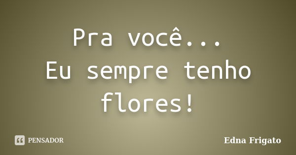 Pra você... Eu sempre tenho flores!... Frase de Edna Frigato.