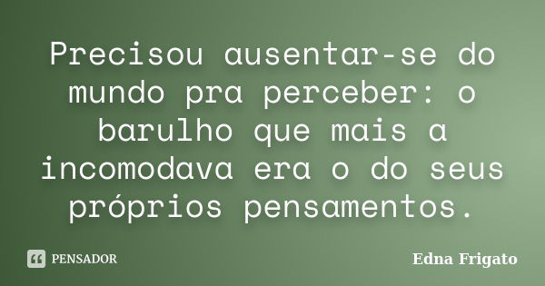 Precisou ausentar-se do mundo pra perceber: o barulho que mais a incomodava era o do seus próprios pensamentos.... Frase de Edna Frigato.