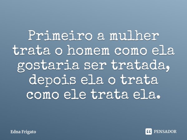 ⁠Primeiro a mulher trata o homem como ela gostaria ser tratada, depois ela o trata como ele trata ela.... Frase de Edna Frigato.