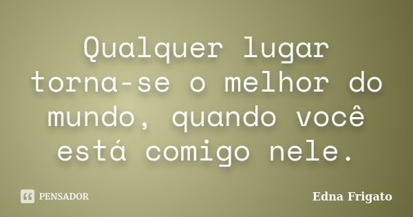 Qualquer lugar torna-se o melhor do mundo, quando você está comigo nele.... Frase de Edna Frigato.