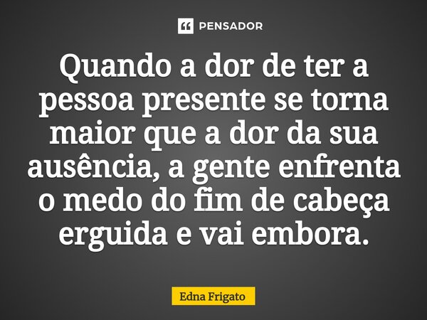 ⁠Quando a dor de ter a pessoa presente se torna maior que a dor da sua ausência, a gente enfrenta o medo do fim de cabeça erguida e vai embora.... Frase de Edna Frigato.