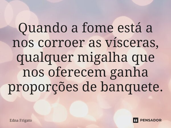 ⁠Quando a fome está a nos corroer as vísceras, qualquer migalha que nos oferecem ganha proporções de banquete.... Frase de Edna Frigato.