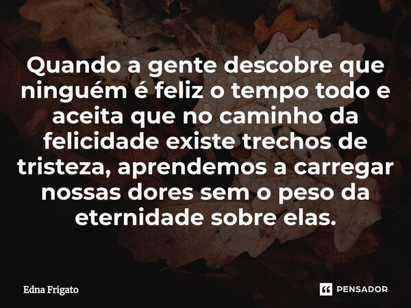 ⁠Quando a gente descobre que ninguém é feliz o tempo todo e aceita que no caminho da felicidade existe trechos de tristeza, aprendemos a carregar nossas dores s... Frase de Edna Frigato.