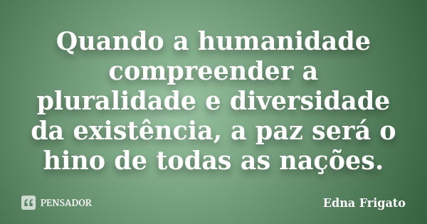 Quando a humanidade compreender a pluralidade e diversidade da existência, a paz será o hino de todas as nações.... Frase de Edna Frigato.