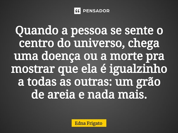 ⁠Quando a pessoa se sente o centro do universo, chega uma doença ou a morte pra mostrar que ela é igualzinho a todas as outras: um grão de areia e nada mais.... Frase de Edna Frigato.
