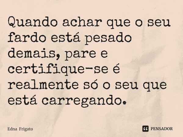 ⁠Quando achar que o seu fardo está pesado demais, pare e certifique-se é realmente só o seu que está carregando.... Frase de Edna Frigato.