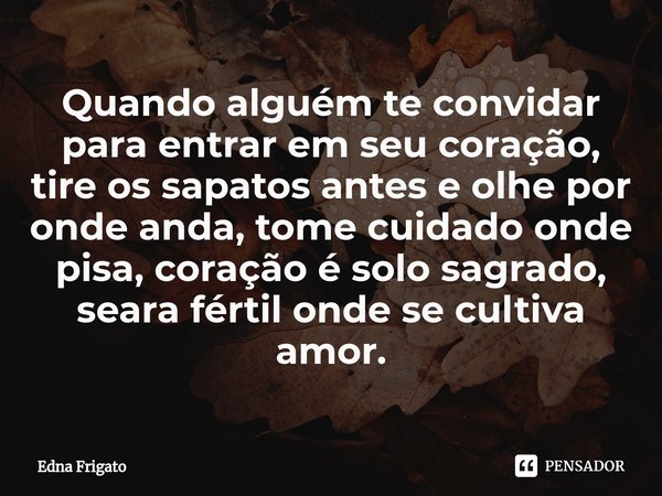⁠Quando alguém te convidar para entrar em seu coração, tire os sapatos antes e olhe por onde anda, tome cuidado onde pisa, coração é solo sagrado, seara fértil ... Frase de Edna Frigato.